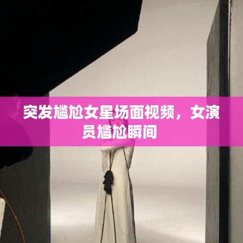 突发尴尬女星场面视频，女演员尴尬瞬间 