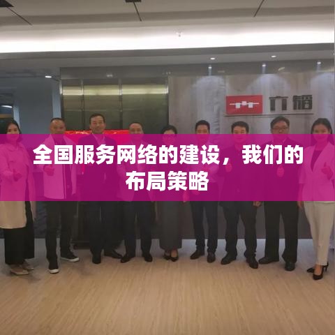 全国服务网络布局策略，构建完善网络体系