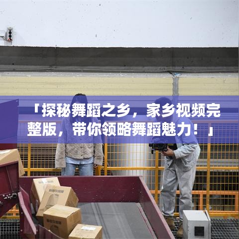 「探秘舞蹈之乡，家乡视频完整版，带你领略舞蹈魅力！」