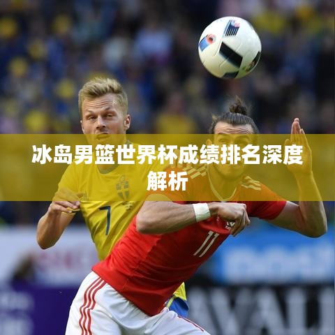 冰岛男篮世界杯成绩排名深度解析