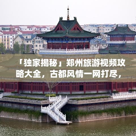 「独家揭秘」郑州旅游视频攻略大全，古都风情一网打尽，绝佳体验等你来探秘！