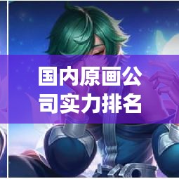 国内原画公司实力排名大揭秘，行业概览与趋势展望
