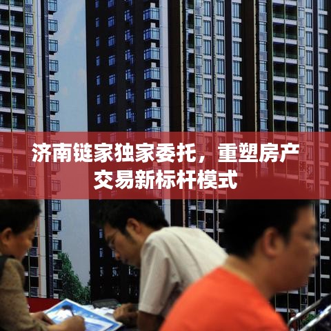 济南链家独家委托，重塑房产交易新标杆模式