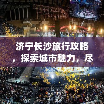 济宁长沙旅行攻略，探索城市魅力，尽享精彩之旅！